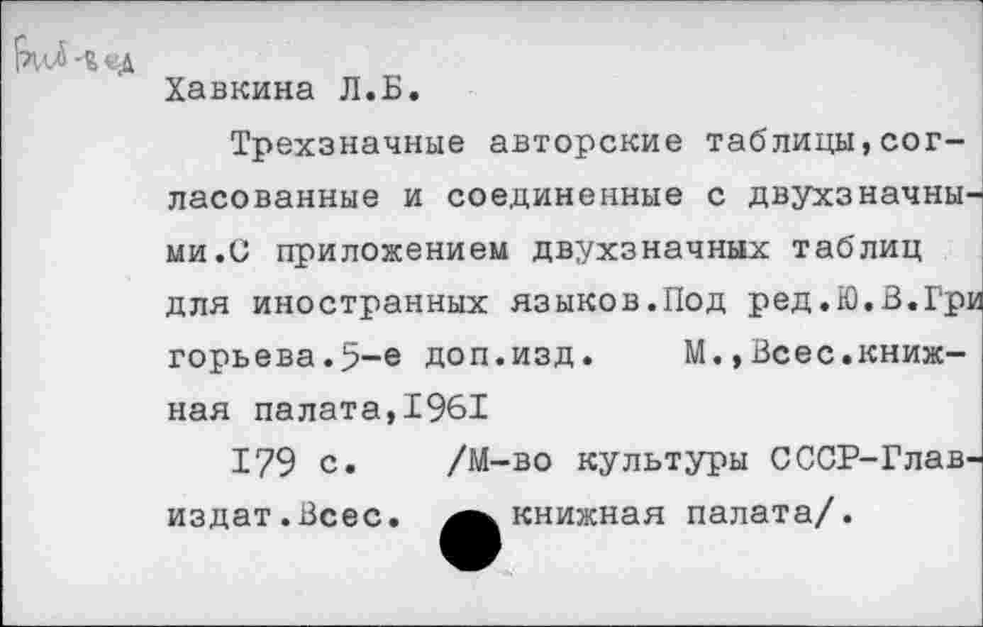 ﻿Хавкина Л.Б.
Трехзначные авторские таблицы,согласованные и соединенные с двухзначными.С приложением двухзначных таблиц для иностранных языков.Под ред.Ю.В.Гри горьева.5-е доп.изд. М.,Всес.книжная палата,1961
179 с. /М-во культуры СССР-Глав-издат.Всес. книжная палата/.